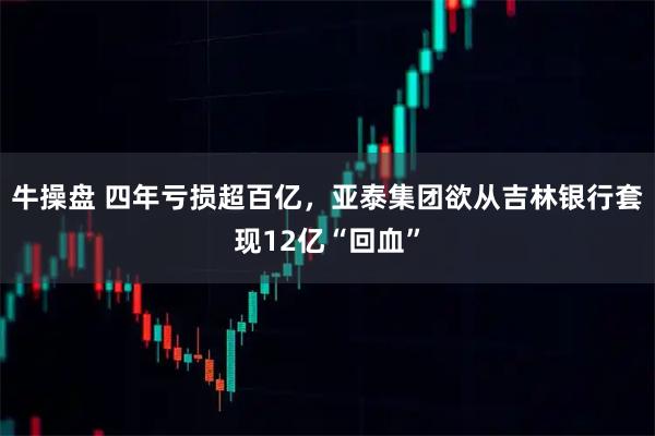 牛操盘 四年亏损超百亿，亚泰集团欲从吉林银行套现12亿“回血”