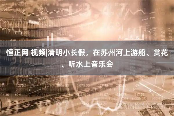恒正网 视频|清明小长假，在苏州河上游船、赏花、听水上音乐会