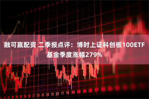 融可赢配资 二季报点评：博时上证科创板100ETF基金季度涨幅279%