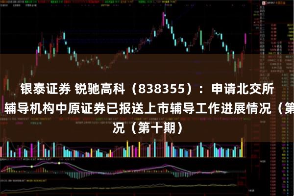 银泰证券 锐驰高科（838355）：申请北交所上市，辅导机构中原证券已报送上市辅导工作进展情况（第十期）