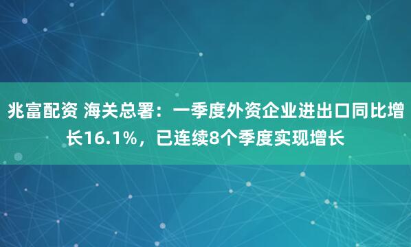 兆富配资 海关总署：一季度外资企业进出口同比增长16.1%，已连续8个季度实现增长
