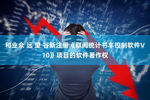 和业众 远 望 谷新注册《取阅统计书车控制软件V10》项目的软件著作权